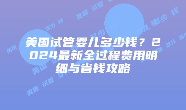 美国试管婴儿多少钱？2024最新全过程费用明细与省钱攻略插图
