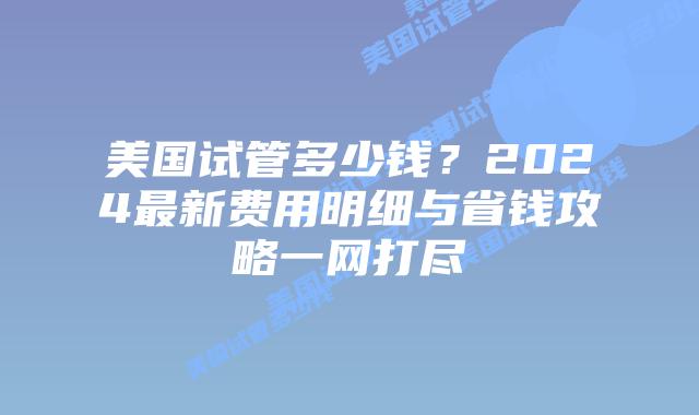 美国试管多少钱？2024最新费用明细与省钱攻略一网打尽插图