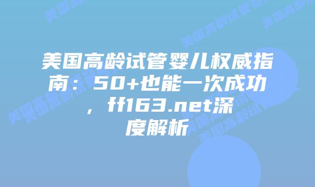 美国高龄试管婴儿权威指南：50+也能一次成功，ff163.net深度解析插图