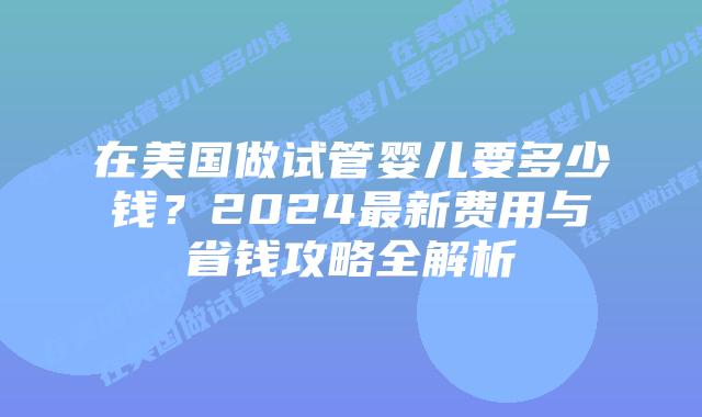 在美国做试管婴儿要多少钱？2024最新费用与省钱攻略全解析插图