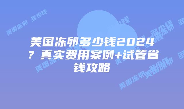 美国冻卵多少钱2024？真实费用案例+试管省钱攻略插图