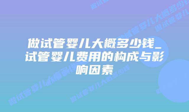 做试管婴儿大概多少钱_试管婴儿费用的构成与影响因素插图 做试管婴儿大概多少钱_试管婴儿费用的构成与影响因素插图