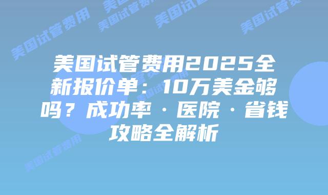 美国试管费用2025全新报价单：10万美金够吗？成功率·医院·省钱攻略全解析插图