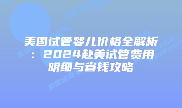 美国试管婴儿价格全解析：2024赴美试管费用明细与省钱攻略插图