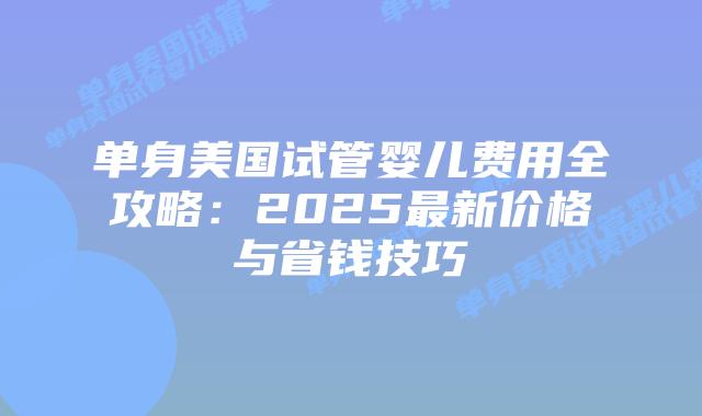 单身美国试管婴儿费用全攻略：2025最新价格与省钱技巧插图
