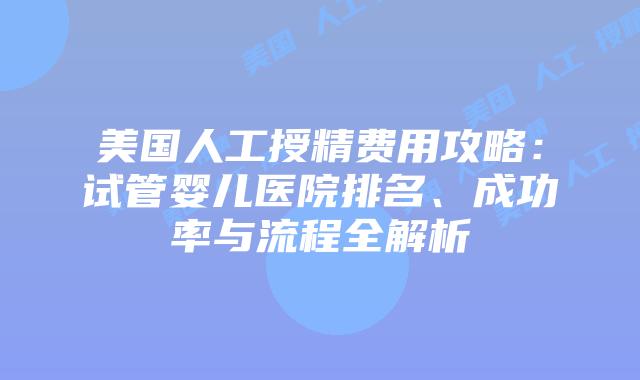 美国人工授精费用攻略：试管婴儿医院排名、成功率与流程全解析插图