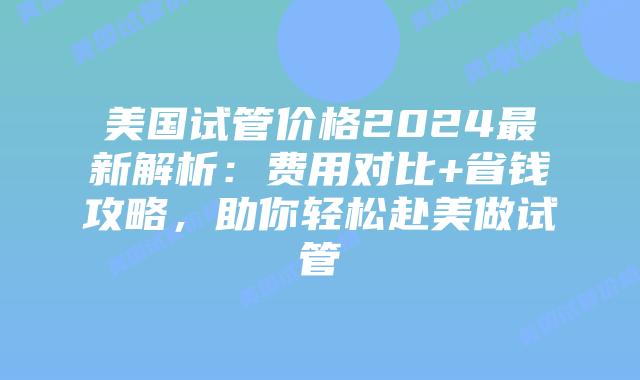 美国试管价格2024最新解析：费用对比+省钱攻略，助你轻松赴美做试管插图
