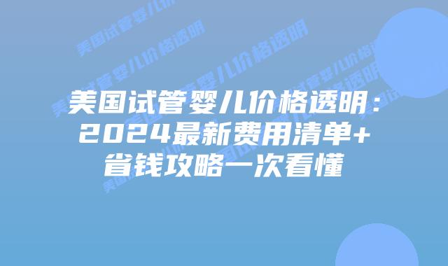 美国试管婴儿价格透明：2024最新费用清单+省钱攻略一次看懂插图