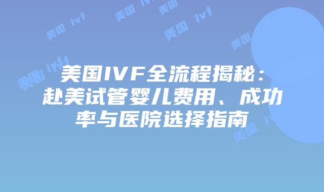 美国IVF全流程揭秘：赴美试管婴儿费用、成功率与医院选择指南插图