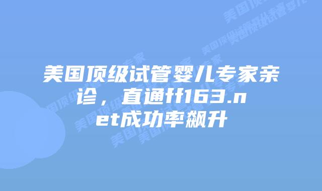 美国顶级试管婴儿专家亲诊，直通ff163.net成功率飙升插图