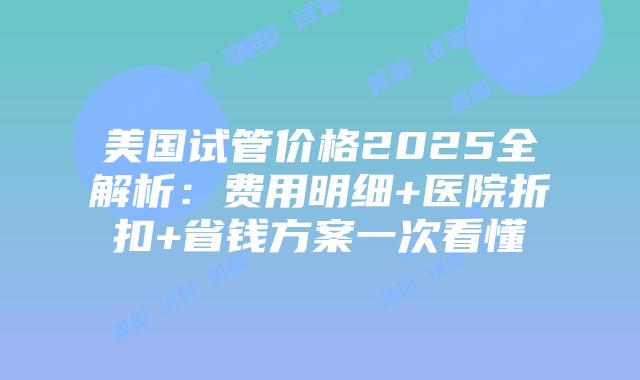 美国试管价格2025全解析：费用明细+医院折扣+省钱方案一次看懂插图