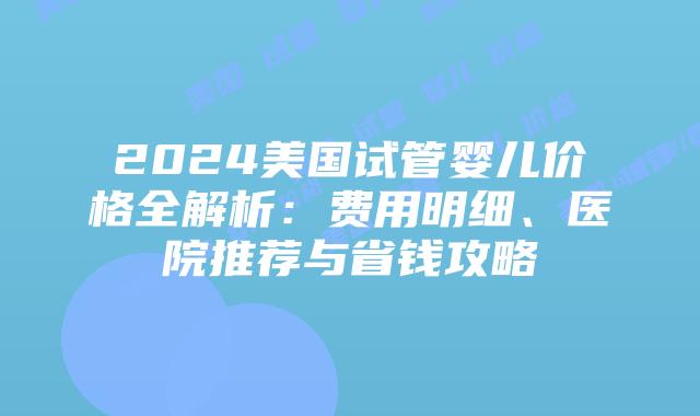 2024美国试管婴儿价格全解析：费用明细、医院推荐与省钱攻略插图