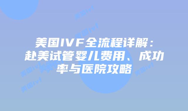 美国IVF全流程详解：赴美试管婴儿费用、成功率与医院攻略插图
