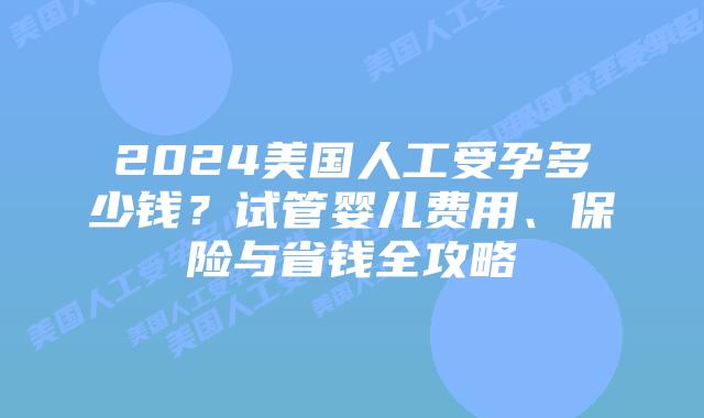 2024美国人工受孕多少钱？试管婴儿费用、保险与省钱全攻略插图