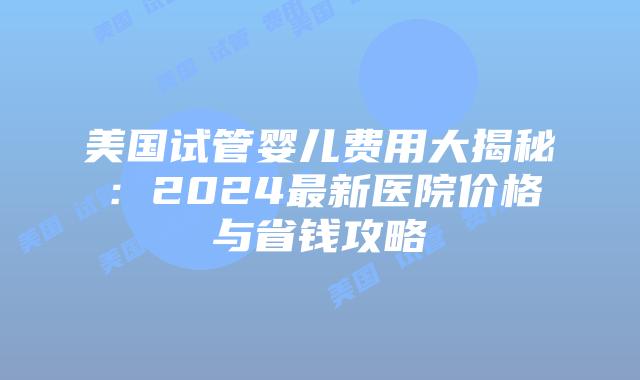 美国试管婴儿费用大揭秘：2024最新医院价格与省钱攻略插图