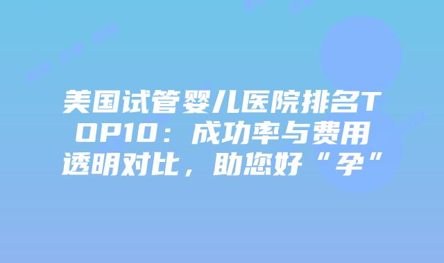 美国试管婴儿医院排名TOP10：成功率与费用透明对比，助您好“孕”插图