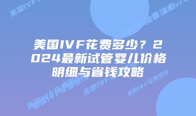 美国IVF花费多少？2024最新试管婴儿价格明细与省钱攻略插图