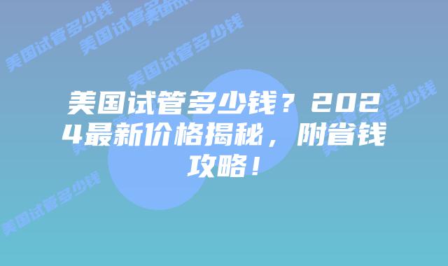 美国试管多少钱？2024最新价格揭秘，附省钱攻略！插图