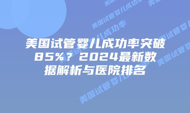 美国试管婴儿成功率突破85%？2024最新数据解析与医院排名插图