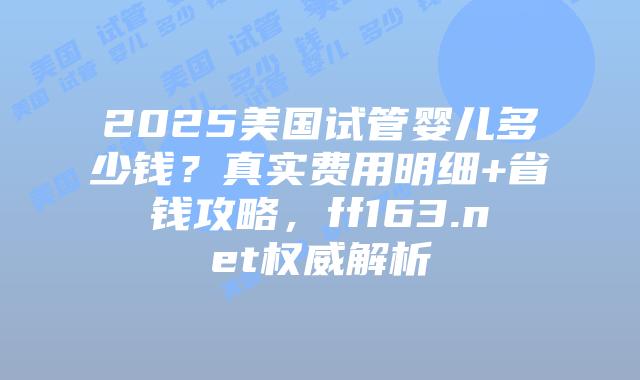 2025美国试管婴儿多少钱？真实费用明细+省钱攻略，ff163.net权威解析插图