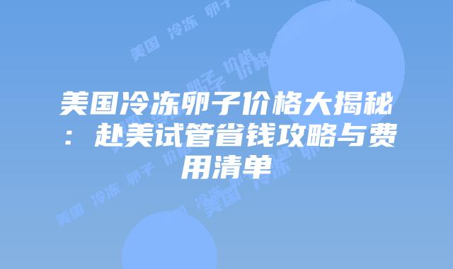 美国冷冻卵子价格大揭秘：赴美试管省钱攻略与费用清单插图