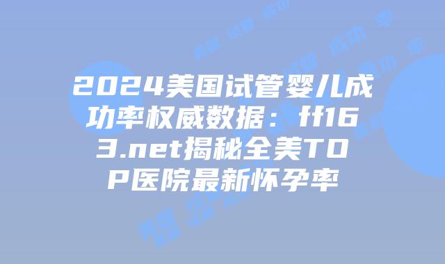 2024美国试管婴儿成功率权威数据：ff163.net揭秘全美TOP医院最新怀孕率插图