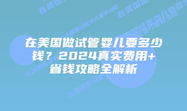 在美国做试管婴儿要多少钱？2024真实费用+省钱攻略全解析插图