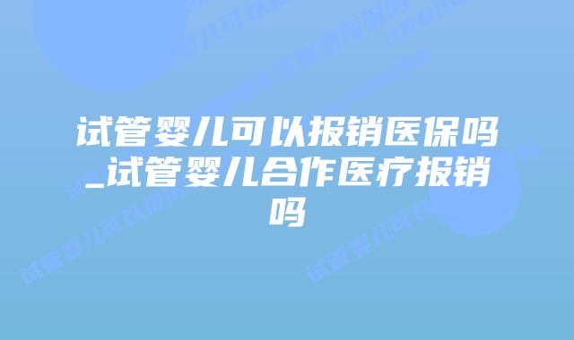 试管婴儿可以报销医保吗_试管婴儿合作医疗报销吗插图