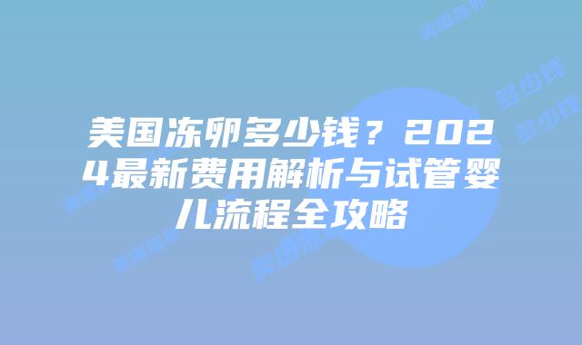 美国冻卵多少钱？2024最新费用解析与试管婴儿流程全攻略插图