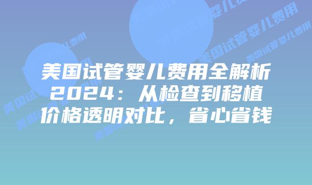 美国试管婴儿费用全解析2024：从检查到移植价格透明对比，省心省钱插图
