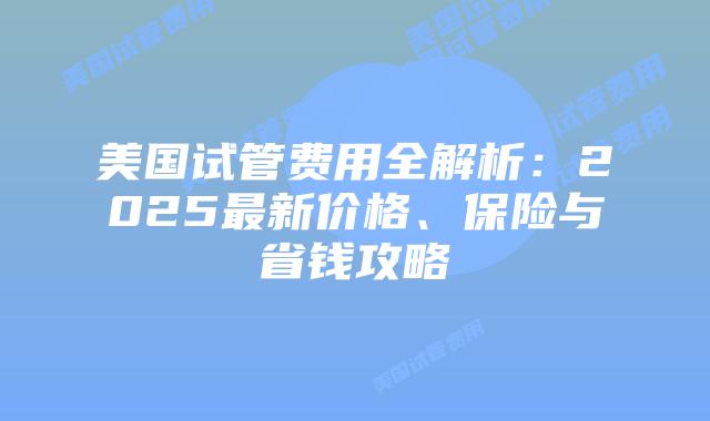 美国试管费用全解析：2025最新价格、保险与省钱攻略插图