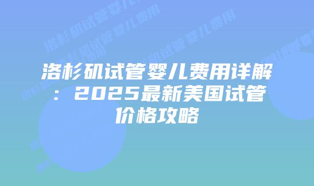 洛杉矶试管婴儿费用详解：2025最新美国试管价格攻略插图