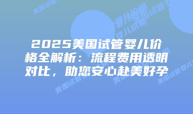 2025美国试管婴儿价格全解析：流程费用透明对比，助您安心赴美好孕插图