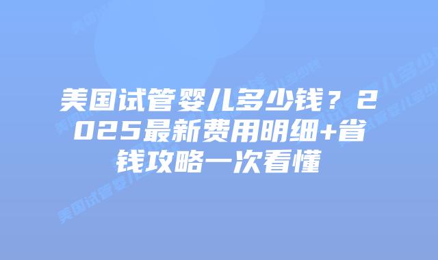 美国试管婴儿多少钱？2025最新费用明细+省钱攻略一次看懂插图