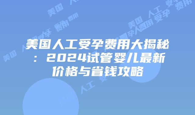 美国人工受孕费用大揭秘：2024试管婴儿最新价格与省钱攻略插图