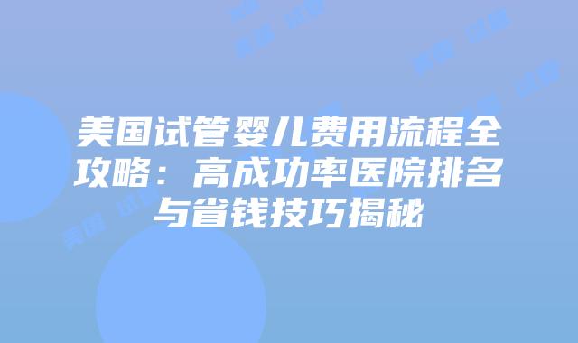 美国试管婴儿费用流程全攻略：高成功率医院排名与省钱技巧揭秘插图
