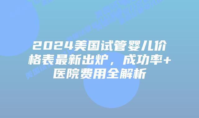 2024美国试管婴儿价格表最新出炉，成功率+医院费用全解析插图