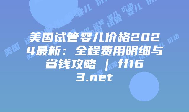 美国试管婴儿价格2024最新：全程费用明细与省钱攻略 | ff163.net插图