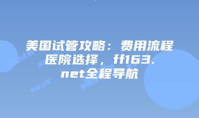 美国试管攻略：费用流程医院选择，ff163.net全程导航插图