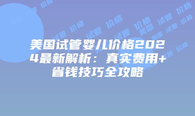 美国试管婴儿价格2024最新解析：真实费用+省钱技巧全攻略插图