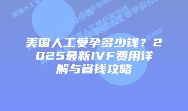 美国人工受孕多少钱？2025最新IVF费用详解与省钱攻略插图
