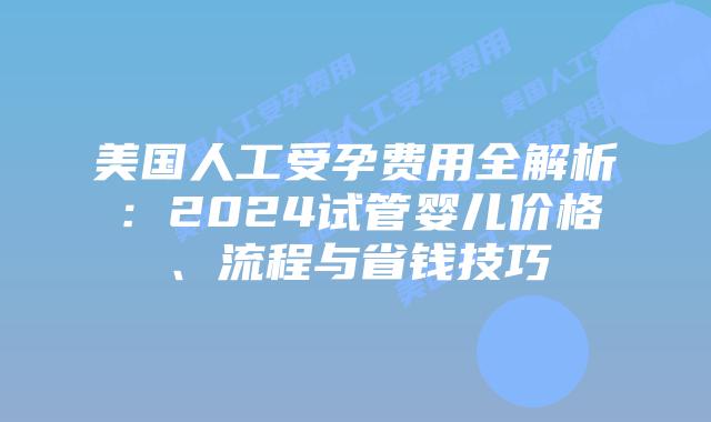 美国人工受孕费用全解析：2024试管婴儿价格、流程与省钱技巧插图
