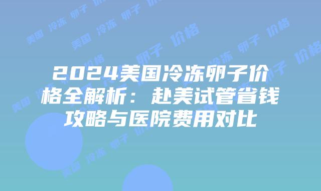 2024美国冷冻卵子价格全解析：赴美试管省钱攻略与医院费用对比插图