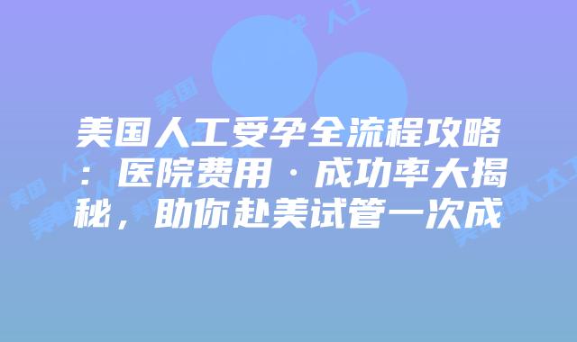 美国人工受孕全流程攻略：医院费用·成功率大揭秘，助你赴美试管一次成插图