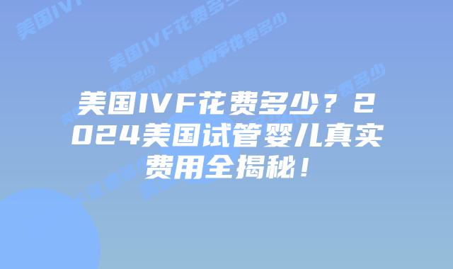 美国IVF花费多少？2024美国试管婴儿真实费用全揭秘！插图