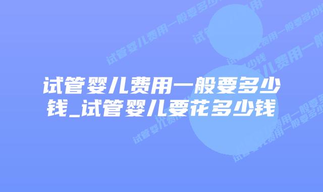 试管婴儿费用一般要多少钱_试管婴儿要花多少钱插图