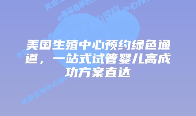 美国生殖中心预约绿色通道，一站式试管婴儿高成功方案直达插图