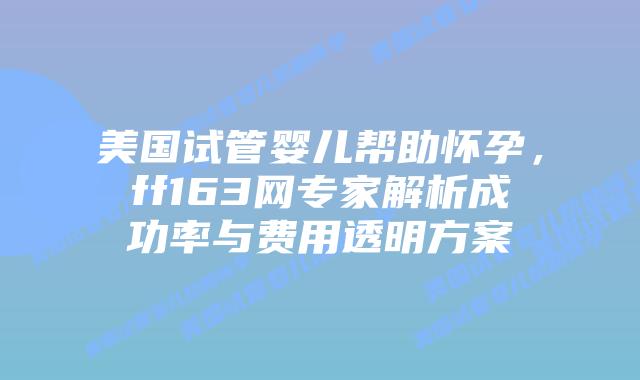 美国试管婴儿帮助怀孕，ff163网专家解析成功率与费用透明方案插图
