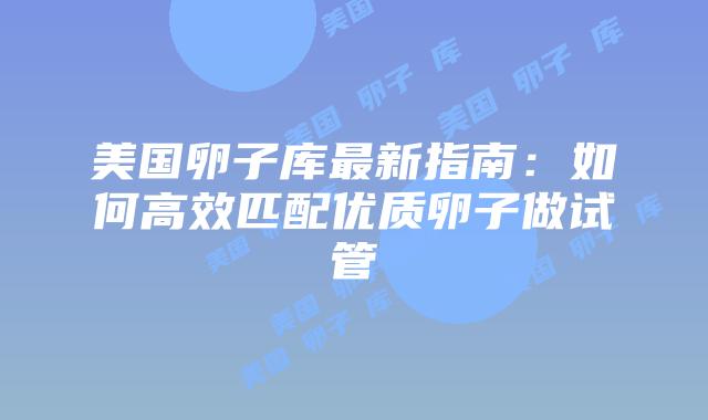 美国卵子库最新指南：如何高效匹配优质卵子做试管插图