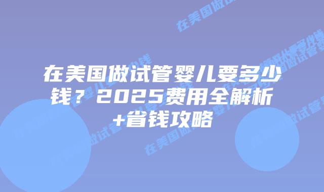 在美国做试管婴儿要多少钱？2025费用全解析+省钱攻略插图